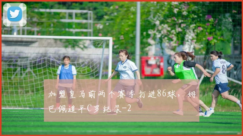 加盟皇马前两个赛季打进86球，姆巴佩追平C罗纪录