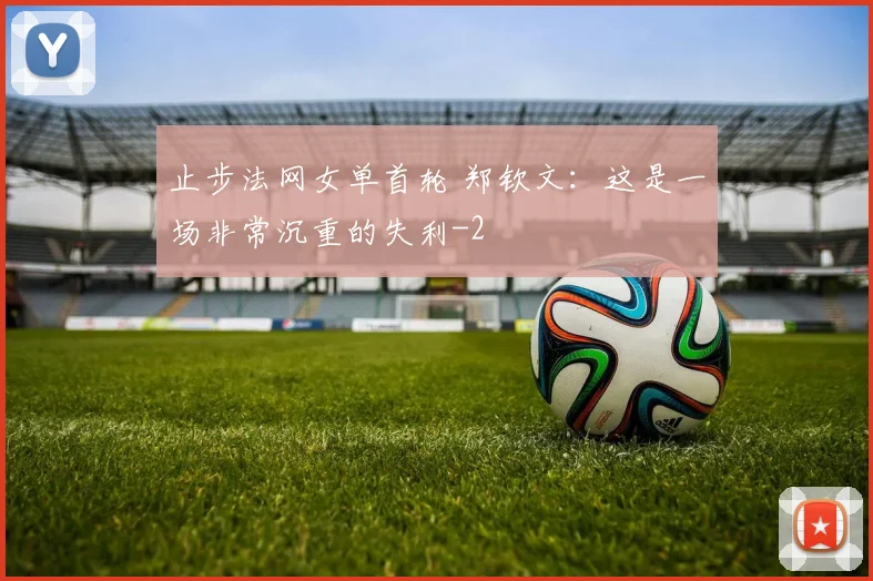 止步法网女单首轮 郑钦文：这是一场非常沉重的失利