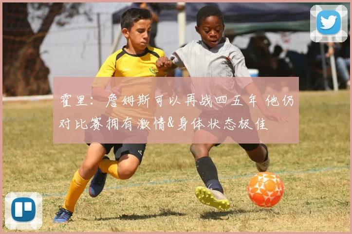 霍里：詹姆斯可以再战四五年 他仍对比赛拥有激情&身体状态极佳