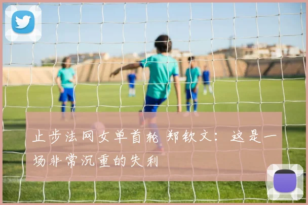 止步法网女单首轮 郑钦文：这是一场非常沉重的失利