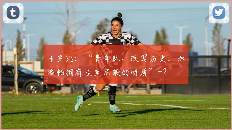 卡罗比:“青年队,改写历史。加洛帕拥有圭里尼般的特质”