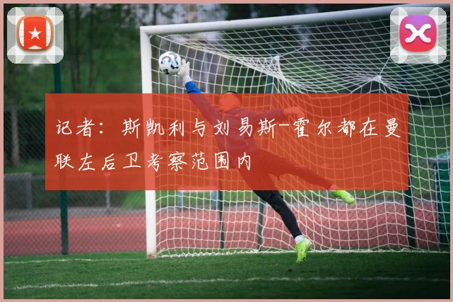记者：斯凯利与刘易斯-霍尔都在曼联左后卫考察范围内