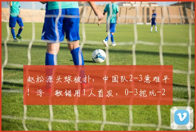 赵松源头球被扑,中国队2-3意难平!浮嶋敏错用1人首发,0-3挖坑