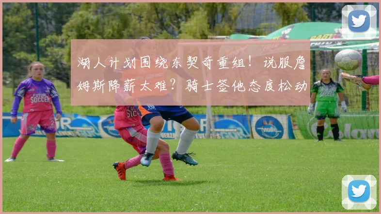 湖人计划围绕东契奇重组！说服詹姆斯降薪太难？骑士签他态度松动