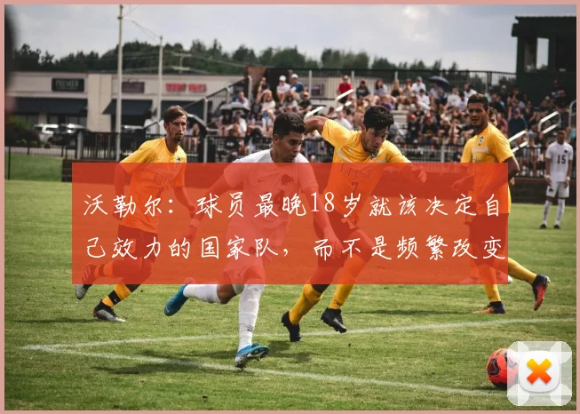 沃勒尔：球员最晚18岁就该决定自己效力的国家队，而不是频繁改变