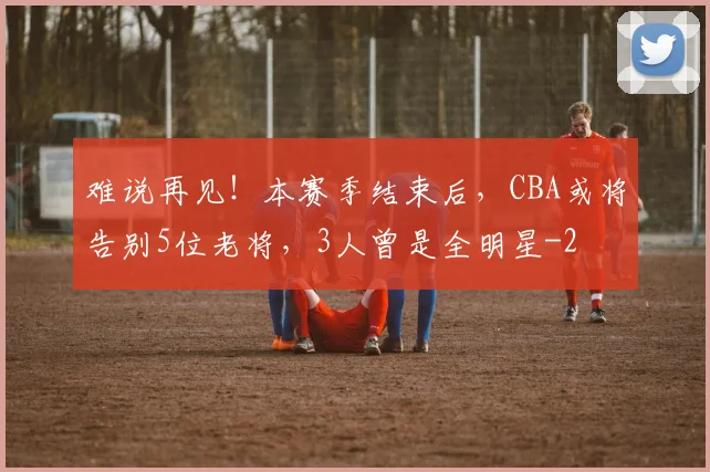 难说再见！本赛季结束后，CBA或将告别5位老将，3人曾是全明星