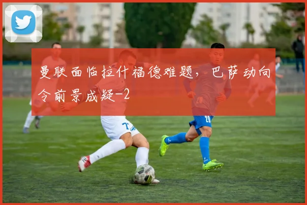 曼联面临拉什福德难题,巴萨动向令前景成疑