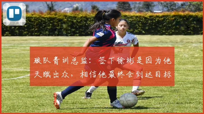 狼队青训总监:签下徐彬是因为他天赋出众,相信他最终会到达目标