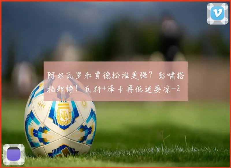 阿尔瓦罗和贾德松谁更强？彭啸搭档郑铮！瓦科+泽卡再低迷要凉
