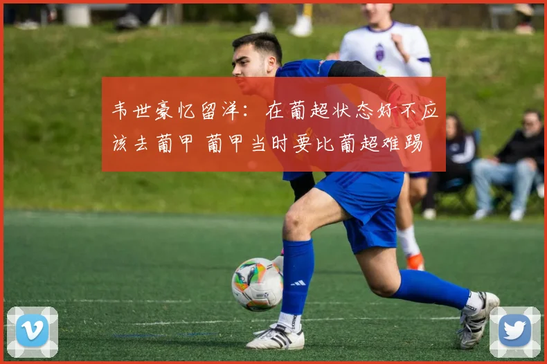 韦世豪忆留洋：在葡超状态好不应该去葡甲 葡甲当时要比葡超难踢