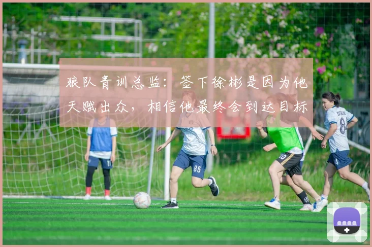 狼队青训总监：签下徐彬是因为他天赋出众，相信他最终会到达目标