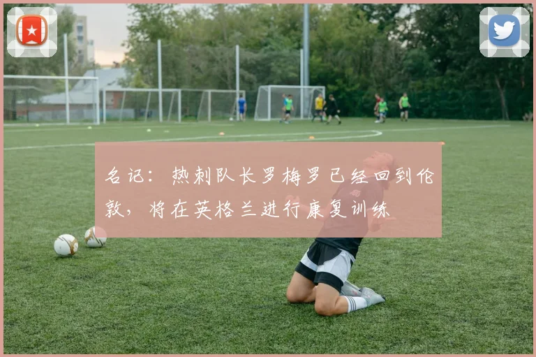 名记：热刺队长罗梅罗已经回到伦敦，将在英格兰进行康复训练