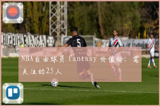 NBA自由球员 fantasy 价值榜:需关注的25人