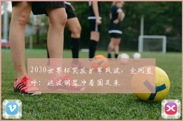 2030世界杯突发扩军风波，全网直呼：这波明显冲着国足来