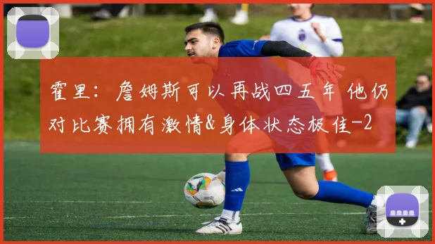 霍里：詹姆斯可以再战四五年 他仍对比赛拥有激情&身体状态极佳