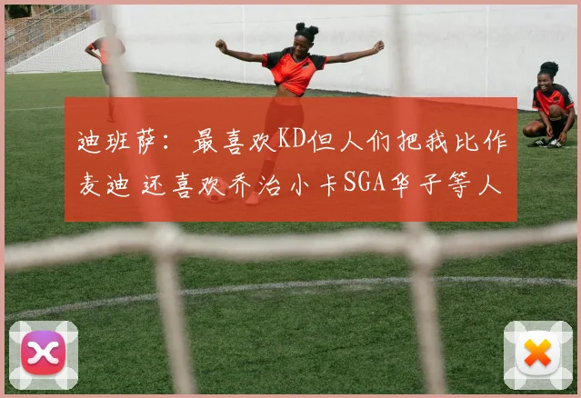 迪班萨:最喜欢KD但人们把我比作麦迪 还喜欢乔治小卡SGA华子等人