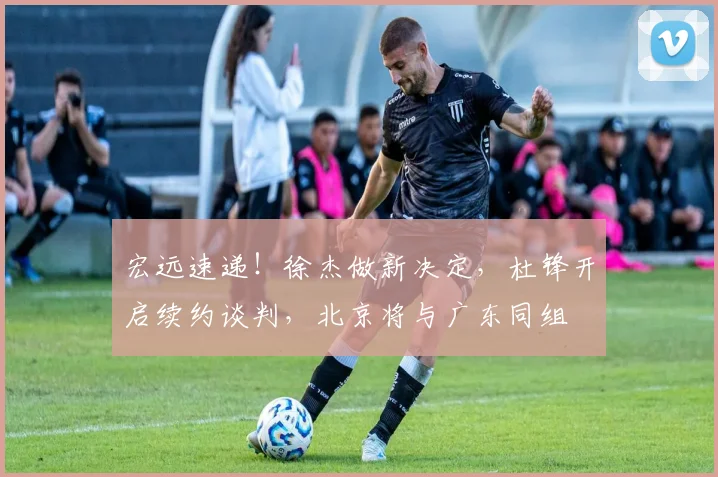 宏远速递！徐杰做新决定，杜锋开启续约谈判，北京将与广东同组