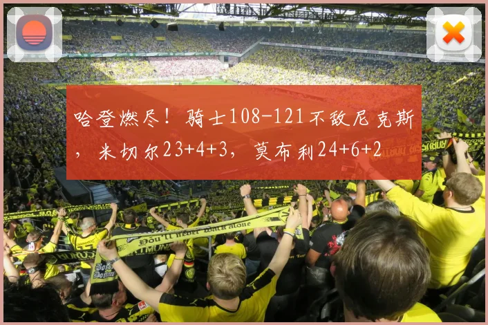 哈登燃尽！骑士108-121不敌尼克斯，米切尔23+4+3，莫布利24+6+2