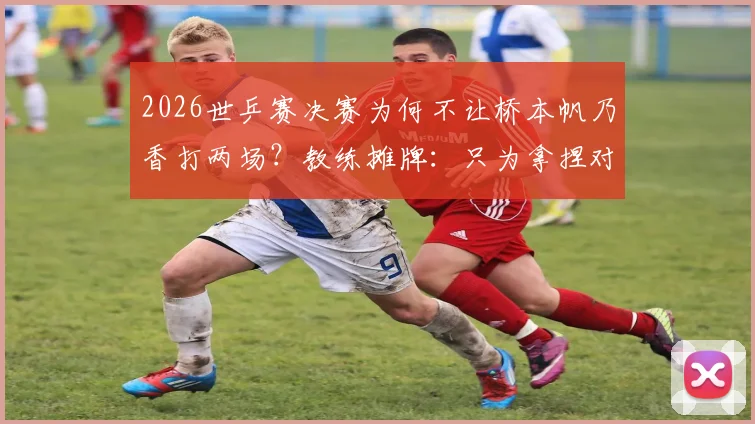 2026世乒赛决赛为何不让桥本帆乃香打两场？教练摊牌：只为拿捏对阵相性