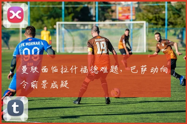 曼联面临拉什福德难题，巴萨动向令前景成疑