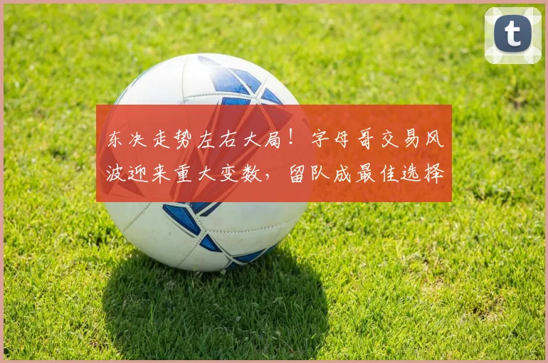 东决走势左右大局！字母哥交易风波迎来重大变数，留队成最佳选择