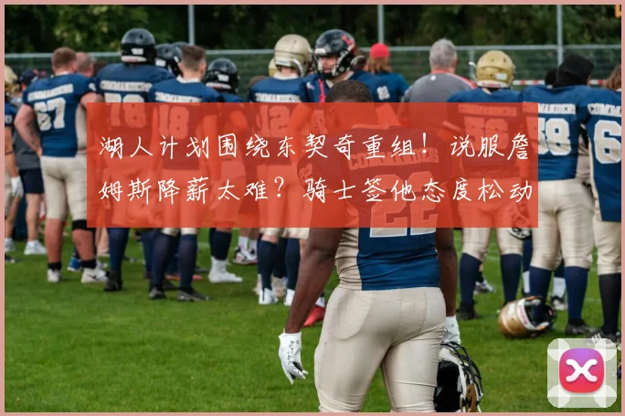 湖人计划围绕东契奇重组！说服詹姆斯降薪太难？骑士签他态度松动