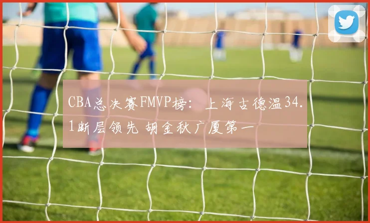 CBA总决赛FMVP榜：上海古德温34.1断层领先 胡金秋广厦第一