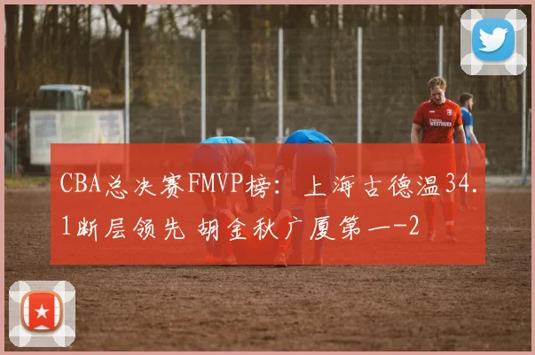 CBA总决赛FMVP榜：上海古德温34.1断层领先 胡金秋广厦第一