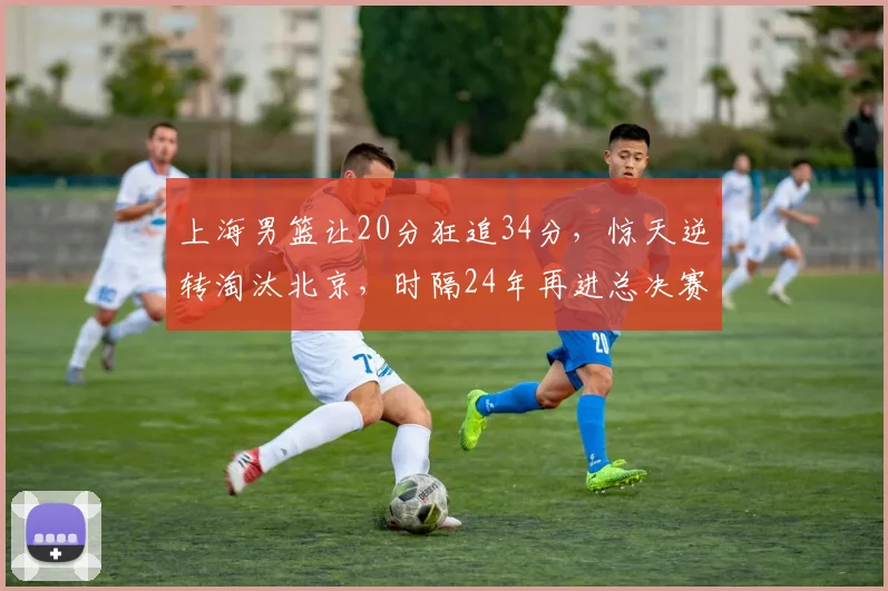 上海男篮让20分狂追34分，惊天逆转淘汰北京，时隔24年再进总决赛
