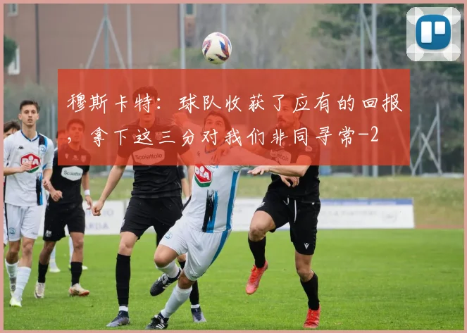 穆斯卡特：球队收获了应有的回报，拿下这三分对我们非同寻常