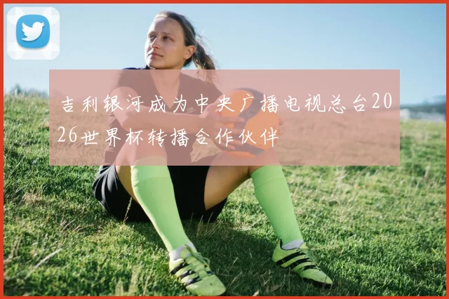 吉利银河成为中央广播电视总台2026世界杯转播合作伙伴