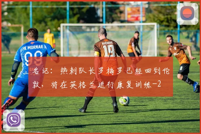 名记：热刺队长罗梅罗已经回到伦敦，将在英格兰进行康复训练