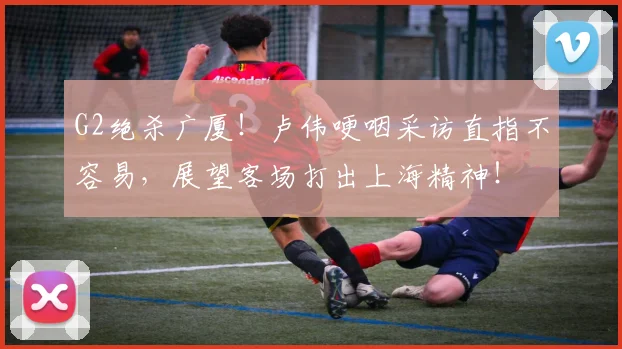 G2绝杀广厦！卢伟哽咽采访直指不容易，展望客场打出上海精神！