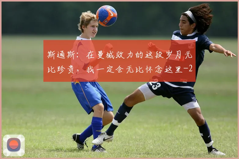 斯通斯:在曼城效力的这段岁月无比珍贵,我一定会无比怀念这里