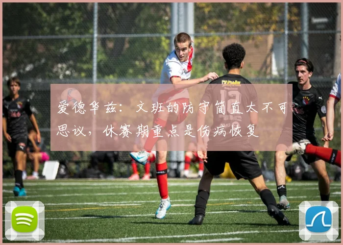 爱德华兹：文班的防守简直太不可思议，休赛期重点是伤病恢复