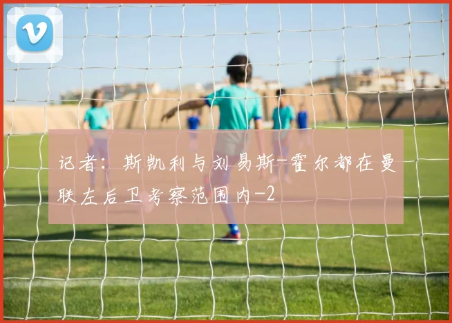 记者:斯凯利与刘易斯-霍尔都在曼联左后卫考察范围内