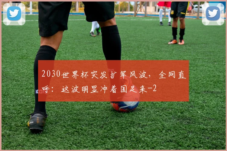 2030世界杯突发扩军风波，全网直呼：这波明显冲着国足来