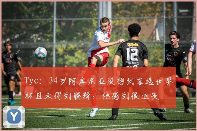Tyc：34岁阿库尼亚没想到落选世界杯且未得到解释，他感到很沮丧