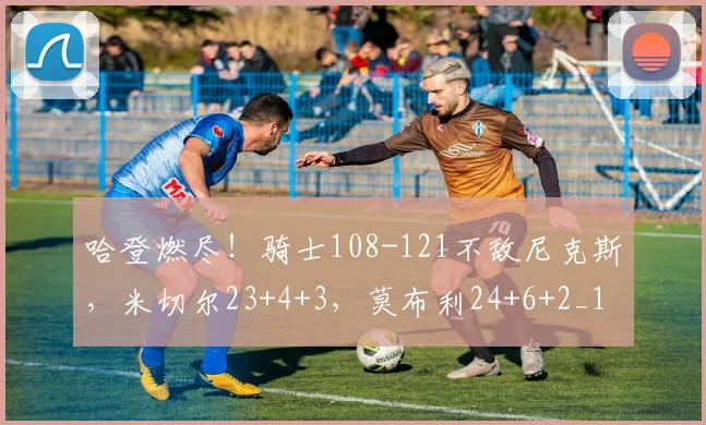 哈登燃尽！骑士108-121不敌尼克斯，米切尔23+4+3，莫布利24+6+2_1