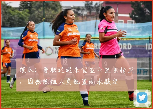 跟队：曼联迟迟未官宣卡里克转正，因教练组人员配置尚未敲定