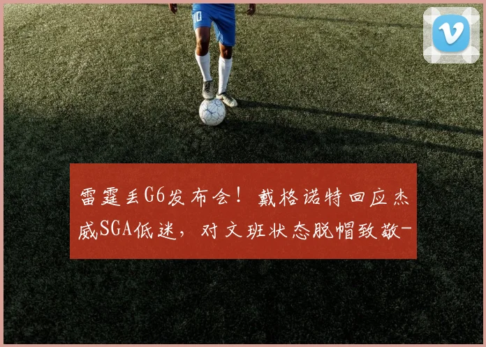 雷霆丢G6发布会!戴格诺特回应杰威SGA低迷,对文班状态脱帽致敬