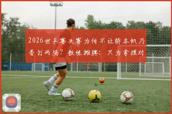 2026世乒赛决赛为何不让桥本帆乃香打两场？教练摊牌：只为拿捏对阵相性