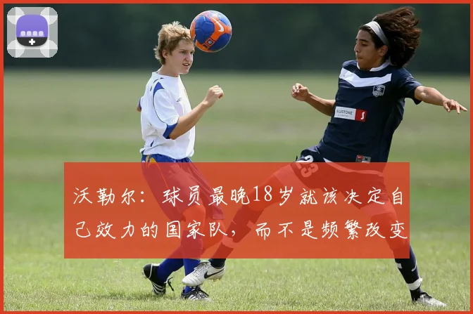 沃勒尔：球员最晚18岁就该决定自己效力的国家队，而不是频繁改变