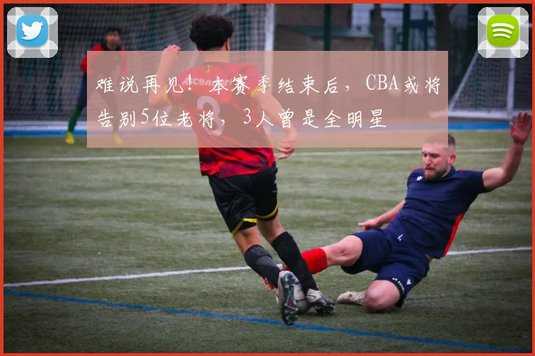 难说再见！本赛季结束后，CBA或将告别5位老将，3人曾是全明星