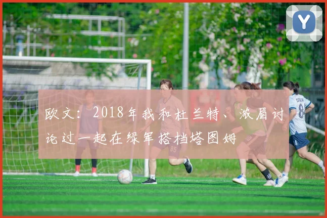 欧文：2018年我和杜兰特、浓眉讨论过一起在绿军搭档塔图姆