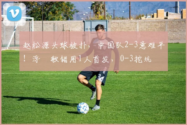 赵松源头球被扑，中国队2-3意难平！浮嶋敏错用1人首发，0-3挖坑