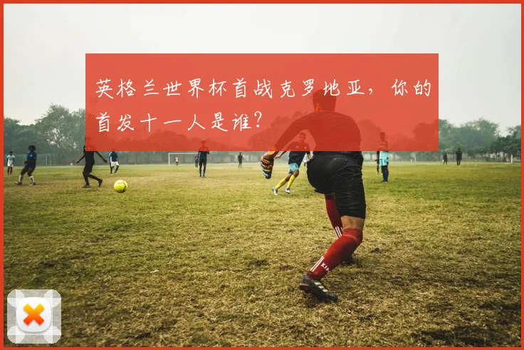 英格兰世界杯首战克罗地亚，你的首发十一人是谁？