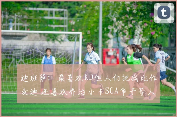 迪班萨:最喜欢KD但人们把我比作麦迪 还喜欢乔治小卡SGA华子等人