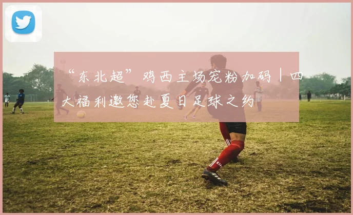 “东北超”鸡西主场宠粉加码｜四大福利邀您赴夏日足球之约