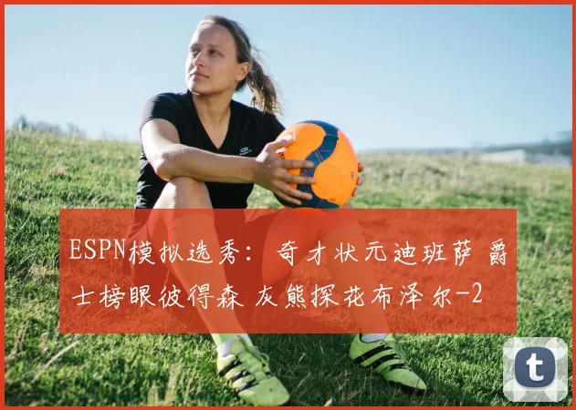 ESPN模拟选秀:奇才状元迪班萨 爵士榜眼彼得森 灰熊探花布泽尔